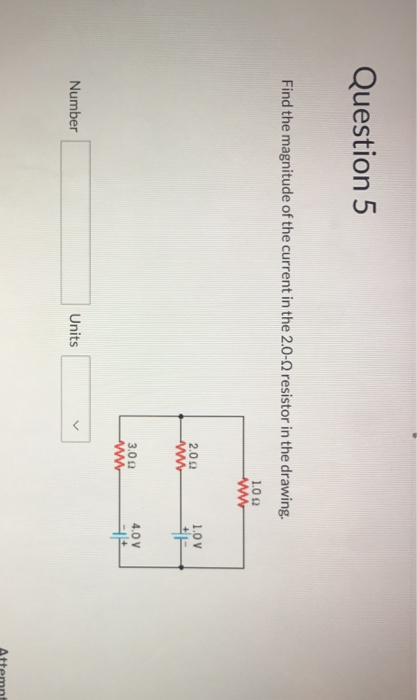 Question 5 Find the magnitude of the current in the 2.0-2 resistor in the drawing. 1.011 .0V 2.0 Ω 3.0 Ω 4.0 V Number Units