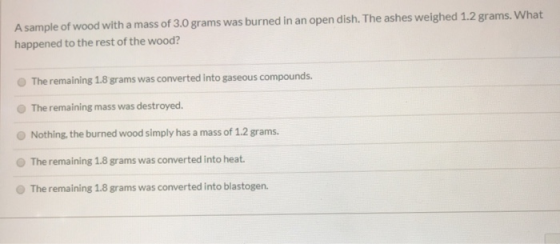A sample of wood with a mass of 3.0 grams was burned in an open dish. The ashes weighed 1.2 grams. What happened to the rest