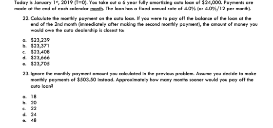 Today is January 1t, 2019 (T-0). You take out a 6 year fully amortizing auto loan of $24,000. Payments are made at the end of each calendar month. The loan has a fixed annual rate of 4.0% (or 4.0%/12 per month) 22. Calculate the monthly payment on the auto loan. If you were to pay off the balance of the loan at the end of the 2nd month (immediately after making the second monthly payment), the amount of money you would owe the auto dealership is closest to: a. $23,239 b. $23,371 c. $23,408 d. $23,666 e. $23,705 23. Ignore the monthly payment amount you calculated in the previous problem. Assume you decide to make monthly payments of $503.50 instead. Approximately how many months sooner would you pay off the auto loan? a. 18 b. 20 C. 22 d. 24