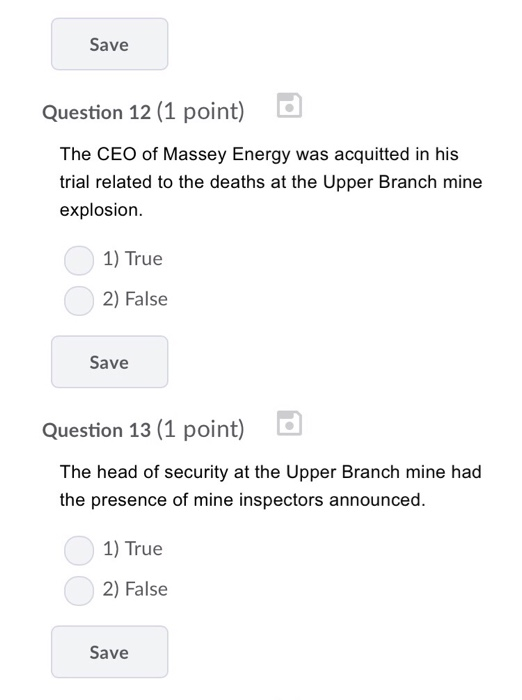 Save Question 12 (1 point) L The CEO of Massey Energy was acquitted in his trial related to the deaths at the Upper Branch mine explosion. 1) True 2) False Save Question 13 (1 point) d The head of security at the Upper Branch mine had the presence of mine inspectors announced. 1) True 2) False Save