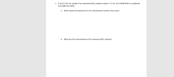 5. (7 pts) A 10.0 ml sample of an unknown H3PO4 solution requires 112 ml of 0.100 M KOH to completely react with the H3PO4 a.