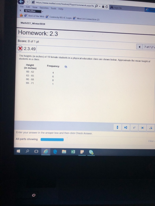 View Favorites Tools Help Best of the Web e Centricity RIS-IC Login West LA Connection () Meth227 Winter2019 Homework: 2.3 Score: 0 of 1 pt 32.3.49 The heights (in inches) of 19 female students in a physical education class are shown below Approxirmate the mean height of students in a class Frequency Height (in inches) 60-62 63-65 66-68 69-71 Enter your answer in the answer box and then click Check Answer Clear
