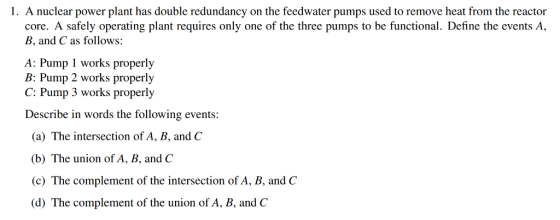 1. A nuclear power plant has double redundancy on the feedwater pumps used to remove heat from the reactor core. A safely operating plant requires only one of the three pumps to be functional. Define the events A, B, and C as follows: A: Purup I works properly B: Pump 2 works properly C: Pump 3 works properly Describe in words the following events (a) The intersection of A, B, and C (b) The union of A, B, and C (c) The complement of the intersection of A, B, and C (d) The complement of the union of A, B, and C