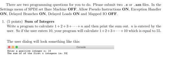 lhere are two progang questions for yon ito do. Please submit two s oram les Tn tho Settings menu of SPIM set Bare Machine OFF, Allow Pseudo Instructions ON, Exception Handler ON, Delayed Branches ON, Delayed Loads ON and Mapped IO OFF 1. (5 points) Sum of Integers Write a program to calculate 1 +2+3++n and then print the sum out. n is entered by the user. So if the user enters 10, your program will calculate 1+2+3+ +10 which is equal to 55. The user dialog will look something like this: Console Enter a positive integer n: 10 The sum of of the first n integers is: 55