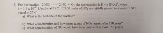 5) For the reaction 2 NO2 > 2 NO + 02 the rate equation is R = k [NO2], where k = 1.4 x 10-10 L/mol-s at 25 C. If 3.00 moles of NO2 are initially present in a sealed 1.00 L vessel at 25 C a) What is the half-life of the reaction? b) What concentration and how many grams of NO2 remain after 150 years? c) What concentration of NO would have been produced in those 150 years?