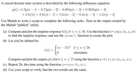 A causal discrete-time system is described by the following difference equation: Use Matlab to write a script to complete the following tasks. Turn in the output created by the Matlab publish utility. (a) Compute and plot the impulse response h[n], 0くn 〈 50. Use the function h=imp2(b, a , N ) to find the impulse response, and use the stem ) function to create the plot. (b) Let x[n] be defined by (n - 15)2 0n K 30 x[n] elsewhere Compute and plot the output yn for0 n K 75 using the function y-filter (b,a, x); c) Repeat 2b, this time using the function y conv (h,x) (d) Use your script to verify that the two results are the same.