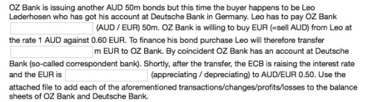 OZ Bank is issuing another AUD 50m bonds but this time the buyer happens to be Leo Lederhosen who has got his account at Deutsche Bank in Germany. Leo has to pay OZ Bank (AUD EUR) 50m. OZ Bank is willing to buy EUR (-sell AUD) from Leo at m EUR to OZ Bank. By coincident OZ Bank has an account at Deutsche (appreciating/depreciating) to AUD/EUR 0.50. Use the the rate 1 AUD against 0.60 EUR. To finance his bond purchase Leo will therefore transfer Bank (so-called correspondent bank). Shortly, after the transfer, the ECB is raising the interest rate and the EUR is attached file to add each of the aforementioned transactions/changes/profits/losses to the balance sheets of OZ Bank and Deutsche Bank.