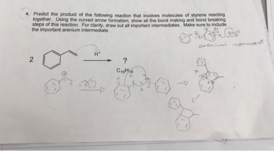 4. Predict the product of the following reaction that involves molecules of styrene reacting together. Using the curved arrow formalism, show all the bond making and bond breaking steps of this reaction. For clarity, draw out all important intermediates. Make sure to include the important arenium intermediate Base 2 C16H16 o. 2 3