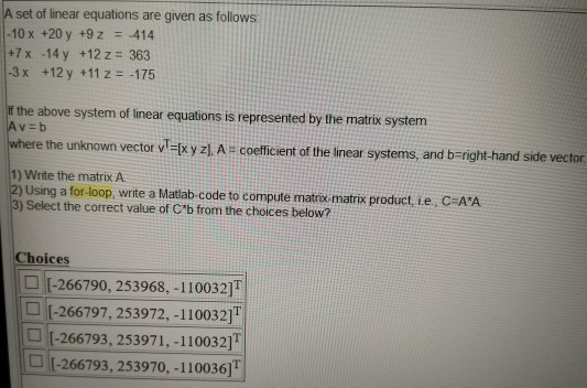 set of linear equations are given as follows 10 x +20 y +9z 414 +7 x -14y +12z 363 -3x +12 y +11 z-475 If the above system of linear equations is represented by the matrix system where the unknown vector vI-x y z) A- coefficient of the linear systems, and b-right-hand side vector 1) Write the matrix A 2) Using a for-loop, write a Matiab-code to compute matros-matrix product Le., C AA 3) Select the correct value of Cb from the choices below? hoices -266790, 253968, -110032) -266797, 253972, -1100321) -266793, 253971,-110032] -266793, 253970, -110036]T