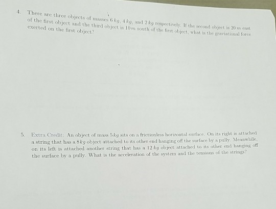 4. There are three objects of masses o kg, 4kg, and 2 kg respectively, If the second object is 20 m enst of the first object and the third object is 10m south of the first object, what is the graviation exerted on the first object? a string that has a 8kg object attached to its other end hanging off the surface by a pully. Meanwhile on its left is attached another string that has a 12 kg object attached to its other end hanging off the surface by a pully. What is the acceleration of the system and the tensions of the strings? 5. Extra Credit: An object of mass 5kg sits on a frictionless horizontal surface. On its right is attarhed