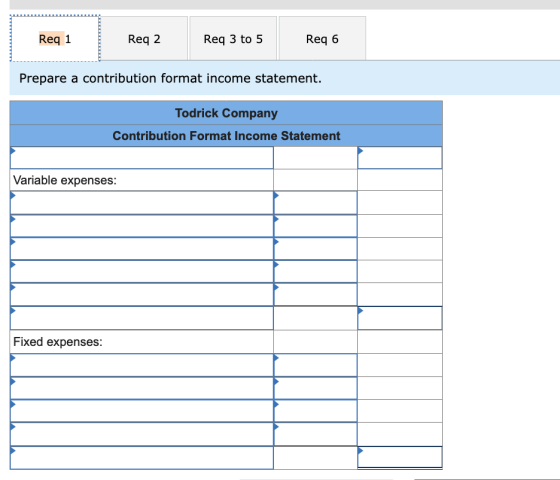 Reg 1 Req 2 Req 3 to 5 Req 6 Prepare a contribution format income statement. Todrick Company Contribution Format Income State