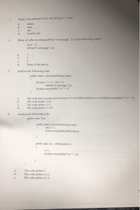 3.0? 3. What is the printout of the call nPrint a. aaasa b. aasa d. invalid call 4 What is k after invoking nPrintA message, k) in the following codes? int k -3 nPrint(A message, k); b. 2 d. Analyze the following code. None of the above. 5. public static void main(Stringl) args) for (int i ; i<10: i+) System.out.printini is nPrintA message, i a. The code has a syntax error because i is not defined before or in System.out-printiniisi) b. The code prints i is c. The code prints f is 1 d. The code prints i is 10 6. Analyze the following code. public class Test public static void main( Stringl) args) Int n-2; System.ut printinxMethod n). public static int xMethod int n) System.out.printin n is+) a. The code prints 3 b. The code prints n is 2 c. The code prints n is 3