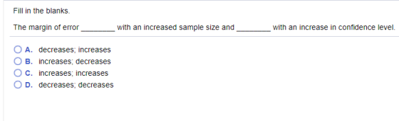 Fill in the blanks. The margin of error with an increased sample size and with an increase in confidence level. OA. decreases