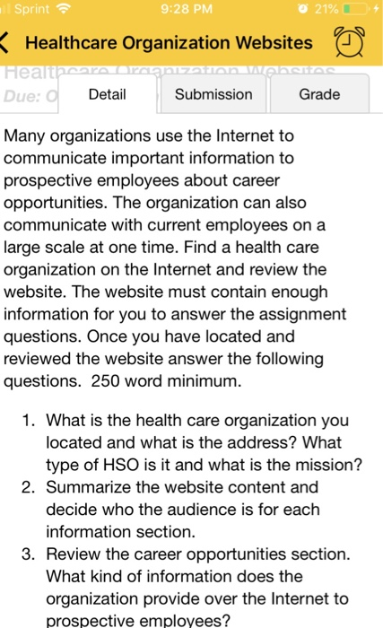 Sprint 9:28 PM 21%( + Healthcare Organization Websites Healt Due Detail Submission Grade Many organizations use the Internet to communicate important information to prospective employees about career opportunities. The organization can also communicate with current employees on a large scale at one time. Find a health care organization on the Internet and review the website. The website must contain enough information for you to answer the assignment questions. Once you have located and reviewed the website answer the following questions. 250 word minimum. 1. What is the health care organization you located and what is the address? What type of HSO is it and what is the mission? 2. Summarize the website content and decide who the audience is for each information section. 3. Review the career opportunities section What kind of information does the organization provide over the Internet to prospective employees?