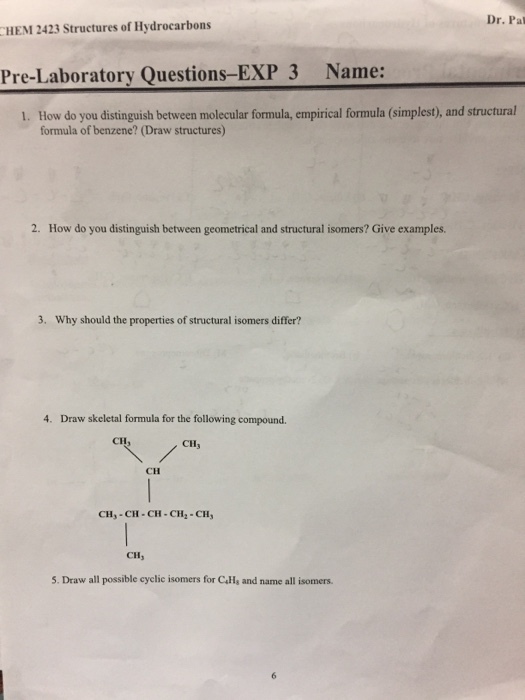 Dr. Pal HEM 2423 Structures of Hydrocarbons Pre-Laboratory Questions-EXP 3 Name: 1. How do you distinguish between molecular formula, empirical formula (simplest), and structural formula of benzene? (Draw structures) 2. How do you distinguish between geometrical and structural isomers? Give examples. 3. Why should the properties of structural isomers differ? 4. Draw skeletal formula for the following compound. C113 CH CH CH,-CH-CH-CH2 -CH CH, 5. Draw all possible cyclie isomers for Calls and name all isomers.