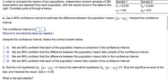 In order to compare the means of two populations, independent random samples of 395 observations are selected from each population, with the results found in the table to the right. Complete parts a through e below. Sample 2 x2 = 5,250 2-210 Sample 1 X,5,279 1-140 a. Use a 95% confidence interval to estimate the difference between the population means (μ1-μ2) . Interpret the confidence The confidence interval is Round to one decimal place as needed.) Interpret the confidence interval. Select the correct answer below. A. We are 95% confident that each of the population means is contained in the confidence interval B. ° C. 0 D. We are 95% confident that the difference between the population means falls outside of the confidence interval. We are 95% confident that the difference between the population means falls in the confidence interval. We are 95% confident that each of the population means falls outside of the confidence interval. b. Test the null hypothesis Ho: (버-u2)-0 versus the alternative hypothesis Hai (버-u2) 40, Give the significance level of the test, and interpret the result. Use α=0.05. What is the test statistic?