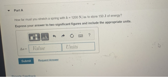 Part A How far must you stretch a spring with k = 1200 N/m to store 150 J of energy? Express your answer to two significant f