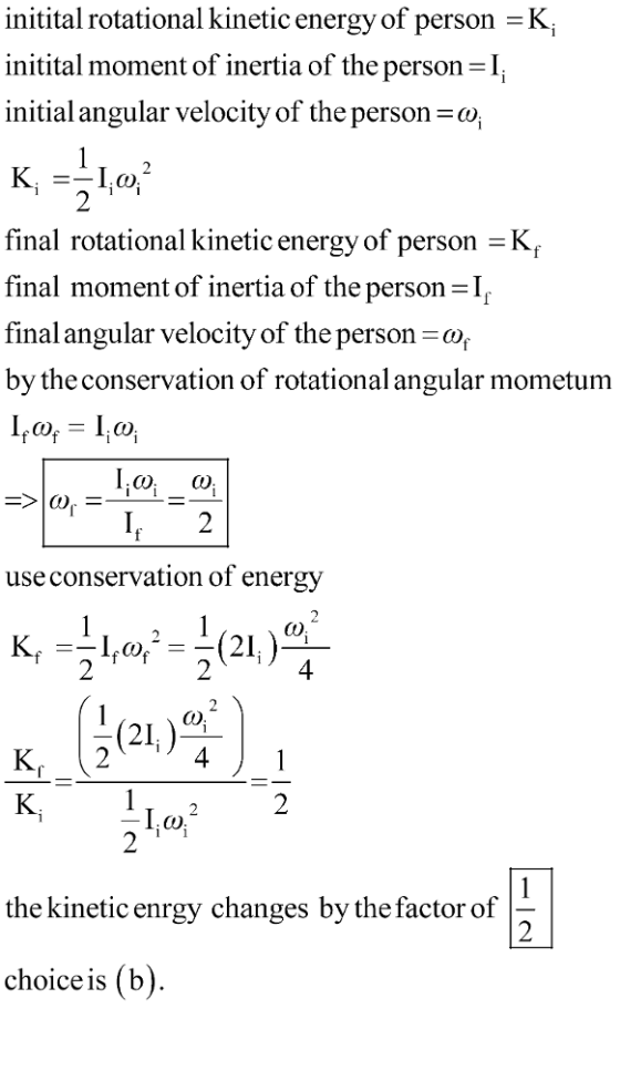 initital rotational kinetic energy of person -K, initital moment of inertia of the person initial angular velocity of the person : final rotational kinetic energy of person -K final moment of inertia of the personI final angular velocity of the person-o, by the conservation of rotational angular mometumm use conservation of energy 2 4 4 the kinetic enrgy changes by the factor of choice is (b