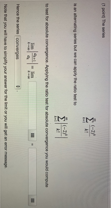 (1 point) The series is an alternating series but we can apply the ratio test to to test for absolute convergence. Applying t