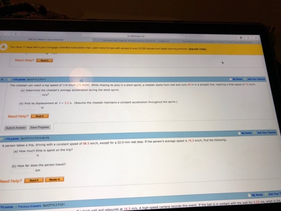 You have 11 days let in your Cengnge Unimaed subsonption siat Leam more for les with access to over 22,000 ebooks and digtal Inarming products Usgrade Today Noed Help? ReseN The cheetah can reach a top speed of 114 kmyh (71 mi/h). While chasing its prey in a short sprint, a cheetah starts from rest and runs 49 m in a straight line, reaching a fieal speed of 75 km/ (a) Determine the cheetahs average acceleration during the short sprint. m/s (b) Find its displacement at t3.2 s. (Assume the cheetah maintains a constant acceleration throughout the sprint.) Need Help? oa Submit Answer Save Progress /10 points SerCP10 2 P013 Notes Ask Your A person takes a trip, driving with a constant speed of 98.5 km/h, except for a 22.0-min rest stop. If the persons average speed is 76.0 km/h, find the following (a) How much time is spent on the trip? (b) How far does the person travel? My Notes O Ask Your T 10 points 1 Previous Answers SerCP10 2 P021. all and rebounds at 16.5 m/s A