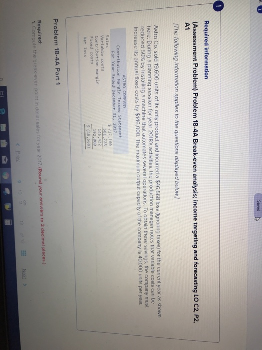Required information (Assessment Problem) Problem 18-4A Break-even analysis; income targeting and forecasting LO C2, P2, A1 (The following information applies to the questions displayed below) Astro Co. sold 19,600 units of its only product and incurred a $46.568 loss (ignoring taxes) for the current year as shown here. During a plannin reduced 50% by nstal in a machine that automates several operations o obtain these savings. the company increase its annual fixed costs by $146.000. The maximum output capacity of the company is 40,000 units per year g session for year 2018s activities. the production manager notes that variable costs can be Contribution Hargin Incone Statenent Sales 145,432 192,000 Contribution margin Fixed costs Net loss s (46,568) Problem 18-4A Part 1 Required 1. Compute the break-even point In dollar sales for year 2017 (Round your answers to 2 decimal places.) Next >