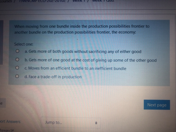 ourses19WNCMPEC0-202-201027 WeeKITVOGCRQuiz When moving from one bundle inside the production possibilities frontier to another bundle on the production possibilities frontier, the economy Select one: 0 a. Gets more of both goods without sacrificing any of either good O b. Gets more of one good at the cost of giving up some of the other good ° C. Moves from an efficient bundle to an inefficient bundle O d. Face a trade-off in production Next page ort Answers Jump to page)#