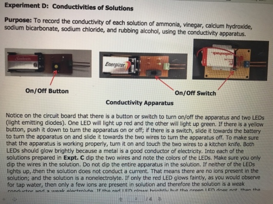 Experiment D: Conductivities of Solutions Purpose: To record the conductivity of each solution of ammonia, vinegar, calcium hydroxide, sodium bicarbonate, sodium chloride, and rubbing alcohol, using the conductivity apparatus. 0 Energizer On/Off Button On/Off Switch Conductivity Apparatus Notice on the circuit board that there is a button or switch to turn on/off the apparatus and two LEDs 9 (light emitting diodes). One LED will light up red and the other will light up green. If there is a yellow button, push it down to turn the apparatus on or off; if there is a switch, slide it towards the battery to turn the apparatus on and slide it towards the two wires to turn the apparatus off. To make sure that the apparatus is working properly, turn it on and touch the two wires to a kitchen knife. Both LEDs should glow brightly because a metal is a good conductor of electricity. Into each of the solutions prepared in Expt. C dip the two wires and note the colors of the LEDs. Make sure you only dip the wires in the solution. Do not dip the entire apparatus in the solution. If neither of the LEDs lights up, then the solution does not conduct a current. That means there are no ions present in the solution; and the solution is a nonelectrolyte. If only the red LED glows faintly, as you would observe for tap water, then only a few ions are present in solution and therefore the solution is a weak