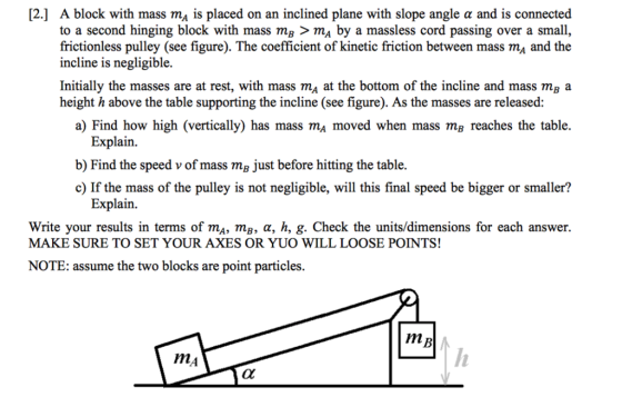 [2] A block with mass ma is placed on an inclined plane with slope angle α and is connected to a second hinging block with mass ma > ma by a massless cord passing over a small frictionless pulley (see figure). The coefficient of kinetic friction between mass mA and the incline is negligible. Initially the masses are at rest, with mass mA at the bottom of the incline and mass mg a height h above the table supporting the incline (see figure). As the masses are released: a) Find how high (vertically) has mass ma moved when mass mg reaches the table. Explain. b) Find the speed v of mass mg just before hitting the table. c) If the mass of the pulley is not negligible, will this final speed be bigger or smaller? Explain. Write your results in terms of mA, m, α, h, g. Check the units/dimensions for each answer. MAKE SURE TO SET YOUR AXES OR YUO WILL LOOSE POINTS! NOTE: assume the two blocks are point particles. IMA