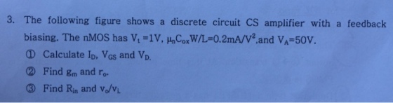3. The following figure shows a discrete circuit CS amplifier with a feedback biasing. The nMOS has Vt =1V, ?nCoxw/L=0.2mA/V2,and VA-50V ? Calculate ID, VGS and VD. 2 Find gm and ro 3 Find Rn and vo/v.