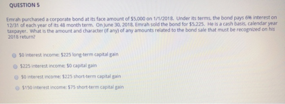 QUESTION 5 Emrah purchased a corporate bond at its face amount of $5,000 on 1/1/2018. Under its terms, the bond pays 696 inte