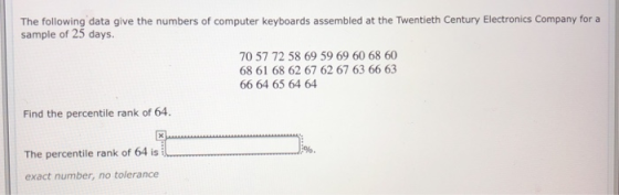 The following data give the numbers of computer keyboards assembled at the Twentieth Century Electronics Company for a sample of 25 days. 70 57 72 58 69 59 69 60 68 60 68 61 68 62 67 62 67 63 66 63 66 64 65 64 64 Find the percentile rank of 64. The percentile rank of 64 is exact number, no tolerance