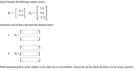 [2pts] Consider the following column vectors: 5.6 -8.3 X1 X2 -5.4 3.8 -2.4 Normalize each of these and enter the elements bel