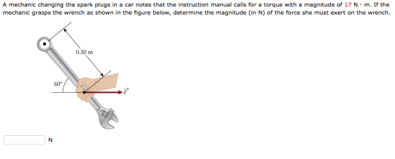 A mechanic changing the spark plugs in a car notes that the instruction manual calls for a torque with a magnitude of 17 N·m. If the mechanic grasps the wrench as shown in the figure below, determine the magnitude (in N) of the force she must exert on the wrench. 0.30 m 60° IN