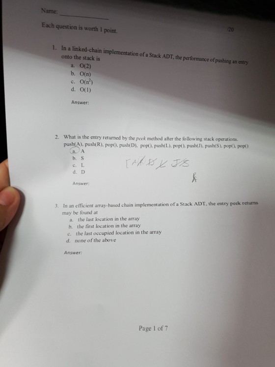Name: Each question is worth 1 point. 20 1. In a linked-chain implementation of a Stack ADT, the performance of pushing an entry onto the stack is a. 0(2) b. О(n) С. 0(r) Answer: What is the entry returned by the peek method after the following stack operations. push(A), push(R), pop0. push(D), popO, push(L), pop0, pushJ), push(S), pop). pop 2. b.S c. L d. D Answer: n an efficient array-based chain implementation of a Stack ADT, the entry peek returns may be found at 3. I a. the last location in the array b. the first location in the array c. the last occupied location in the array d. none of the above Answer Page 1 of 7