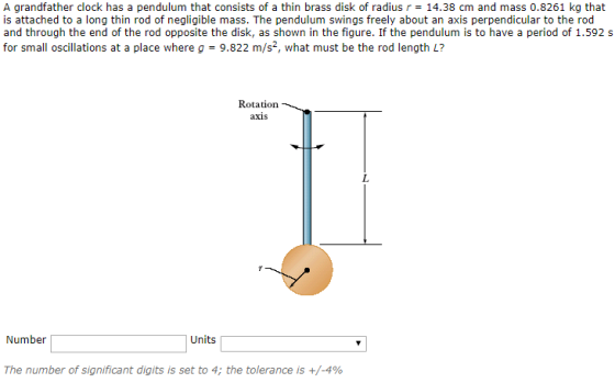 A grandfather clock has a pendulum that consists of a thin brass disk of radius r = 14.38 cm and mass 0.8261 kg that is attached to a long thin rod of negligible mass. The pendulum swings freely about an axis perpendicular to the rod and through the end of the rod opposite the disk, as shown in the figure. If the pendulum is to have a period of 1.592 s for small oscillations at a place where g = 9.822 m/s, what must be the rod length L? Rotation axis Number Units The number of significant digits is set to 4; the tolerance is +/-4%