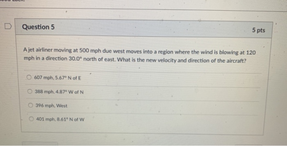 D Question 5 5 pts A jet airliner moving at 500 mph due west moves into a region where the wind is blowing at 120 mph in a direction 30.0 north of east. What is the new velocity and direction of the aircraft? O 607 mph, 5.67 N of E O 388 mph, 4.87° W of N O 396 mph, West O 401 mph, 8.61 N of W