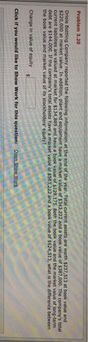 Problem 3.20 Oriole Bottling Company reported the following information at the end of the year. Total current assets are worth $237,513 at book value and 220,000 at market value. In addition, plant and equipment have a market value of $343,222 and a book value of $387,000. The companys total current liabilities are valued at market for $134,889 and have a book value of $129,175. Both the book value and the market value of long-ternm debt are $144,000. If the companys total assets have a market value of $563,222 and a book value of $624,513, what is the difference betweern the book value and market value of its stockholders equity? Change in value of equity Click if you would like to Show Work for this question: Qpen Show Work