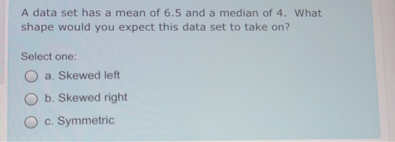 A data set has a mean of 6.5 and a median of 4. What shape would you expect this data set to take on? Select one: a. Skewed l