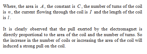 Where, the area is A, the constant is C, the number of tums of the coil is n, the current flowing through the coil is I and the length of the coil is 1 It is clearly observed that the pull exerted by the electromagnet is directly proportional to the area of the coil and the number of tums. So the increase in the number of coils or increasing the area of the coil will induced a strong pull on the coil.