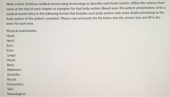 Write a brief, fictitious medical record using terminology to describe each body system. Utilize the various chart notes at the end of each chapter as examples for that body system. Based upon the patient presentation, write a medical record entry in the following format that includes each body system with more details pertaining to the body system of the patient complaint. Please copy and paste the list below into the answer box and fill in the entry for each area. Physical examination: Head Neck: Ears: Eyes: Lungs: Heart: Back: Abdomen: Genitalia: Rectal Extremities Skin: Neurological: