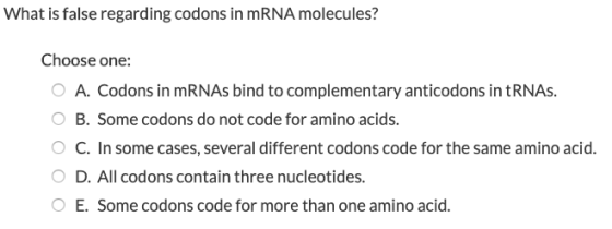 What is false regarding codons in mRNA molecules? Choose one: O A. Codons in mRNAs bind to complementary anticodons in tRNAs.