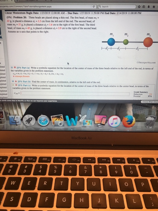 TakeTutorialAssignment.aspx с search Lmear Momentum Begin Date: 1/23/2019 12:00:00 AM-Due Date: 1/27/2019 11:59.00 PM End Date: 2/14/2019 11:00:00 PM (5%) Problem 20: Three beads are placed along a thin rod. The first bead, of mass m 22 g is placed a distance dy 1S cm from the left end of the rod. The second bead, of massm11 g, is placed a distance d-1.6 cm to the right of the first bead. The third bead, of mass m 42 g,is placed a distance dy 3.9 cm to the right of the second bead. Assume an x-axis that points to the right n. Ctheespertta.com leed lened lctod S: 25% Part (a) write a symbolic equation for the location of the center of mass of the three beads relative Do the left end of the rod in terms of the variables given in the problem statememt Amempts Remal pleted | 25% Part O) Find the center of mass, in centimeters, relative to the left end of the rod. pletedw npicted variables given in the problem statement. 25% Part (c) write a symbolic cquation for the location ofthe center of mass of the three beads relative tothe center bead. in terms ofthe Grade S mpleted 20 p 3 5 8