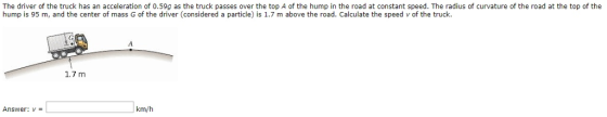 The driver of the truck has an acceleration of 0.59g as the truck passes over the top A of the hump in the road at constant speed. The radius of curvature of the road at the top of the hump is 95 m, and the center of mass G of the driver (considered a particle) is 1.7 m above the road. Calculate the speed v of the truck. 1.7 m km/h Answer:V