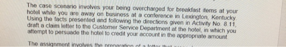 The case scenario involves your being overcharged for breakfast items at your hotel while you are away on business at a conference in Lexington, Kentucky Using the facts presented and following the directions given in Activity No. 8.11 draft a claim letter to the Customer Service Department at the hotel, in which you attempt to persuade the hotel to credit your account in the appropriate amount The assignment involves the nrenaration of a lor