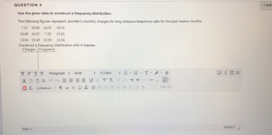 QUESTION 4 1 poir Use the given data to construct a frequency distribution. The following figures represent Jennifers monthly charges for long distance telephone calls for the past twelve months. 712 10.40 1470 1824 1048 1647 753 15.45 304 1548 1333 1256 Construct a frequency distribution with 4 classes. Chares Frequency T T | 쫓 Paragraph : Arial : 3 (12pt) :ー·E·T·ノ·순 ◇ Mashups Path: