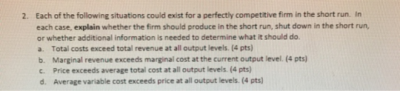 2. Each of the following situations could exist for a perfectly competitive firm in the short run. In each case, explain whet
