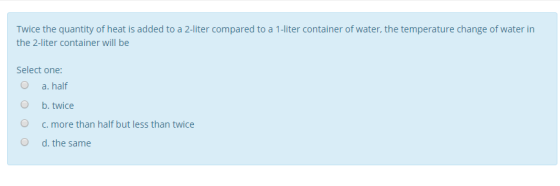 Twice the quantity of heat is added to a 2-liter compared to a 1-liter container of water, the temperature change of water in the 2-liter container will be -iter container of Select one: O a. half O b.twice O c. more than half but less than twice O d. the same