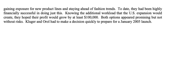 gaining exposure for new product lines and staying ahead of fashion trends. To date, they had been highly financially successful in doing just this. Knowing the additional workload that the U.S. expansion would create, they hoped their profit would grow by at least S100,000. Both options appeared promising but not without risks. Kluger and Orol had to make a decision quickly to prepare for a January 2005 launch.