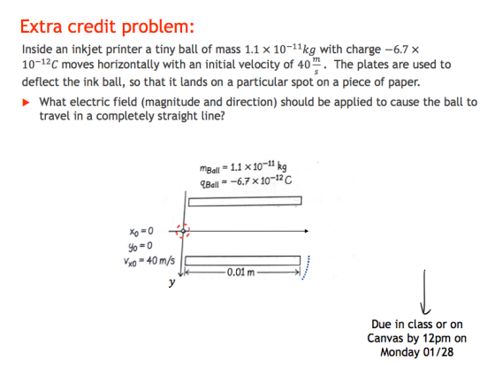 Extra credit problem: Inside an inkjet printer a tiny ball of mass 1.1 x 10-11kg with charge -6.7x 10-12C moves horizontally with an initial velocity of 40 The plates are used to deflect the ink ball, so that it lands on a particular spot on a piece of paper. What electric field (magnitude and direction) should be applied to cause the ball to travel in a completely straight line? mBall 1.1 x1011 kg Bal.7x10-12c xo = 0 - k- 0.01 m Due in class or on Canvas by 12pm on Monday 01/28