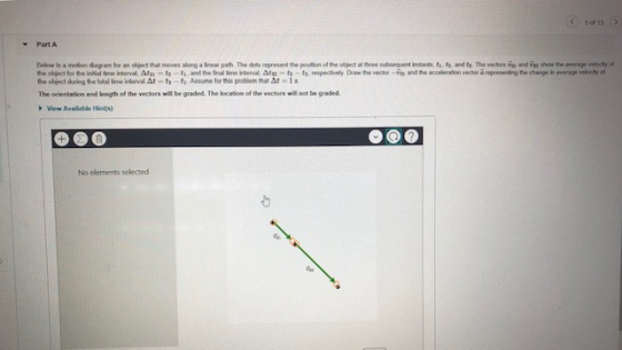 5 of 13 Part A Below s a moin dagar foranobpd that moves along aInear path The des represetthe posson el teot the objed daring tototalfme idervar-h-t1 Assume for his problem that Δに1s The orientation and length of the vectors will be graded. The location of the vectors will not be graded t at three subsequent instants t, t.a dt, The vectors smar don ป。w te ave agev loty of View Aveilable Hients No elements selected